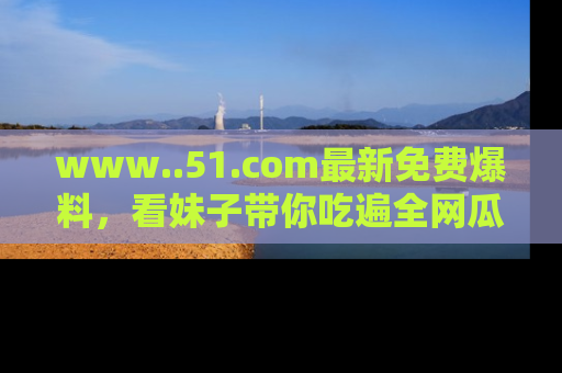 www..51.com最新免费爆料，看妹子带你吃遍全网瓜！