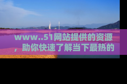 www..51网站提供的资源，助你快速了解当下最热的娱乐八卦