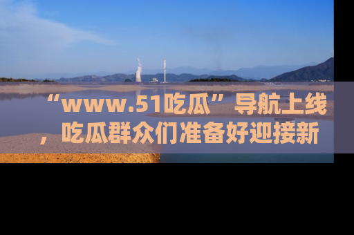 “www.51吃瓜”导航上线,吃瓜群众们准备好迎接新一波奇葩事件吗?