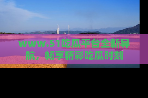 www.51吃瓜平台全新导航，畅享精彩吃瓜时刻