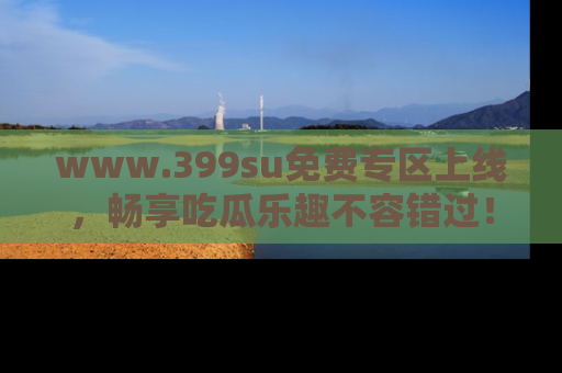 www.399su免费专区上线，畅享吃瓜乐趣不容错过！