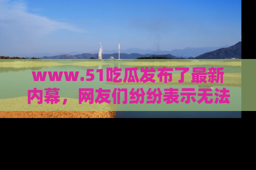 www.51吃瓜发布了最新内幕，网友们纷纷表示无法接受！