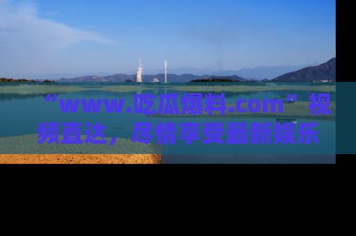 “www.吃瓜爆料.com”视频直达,尽情享受最新娱乐圈的吃瓜盛宴!