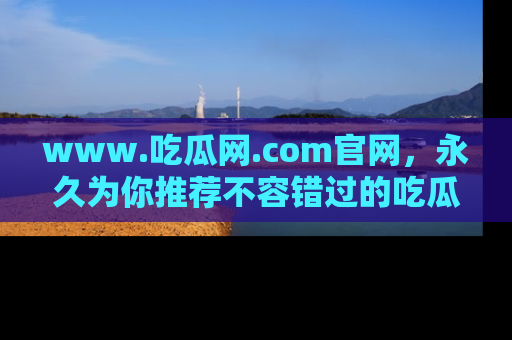 www.吃瓜网.com官网，永久为你推荐不容错过的吃瓜故事