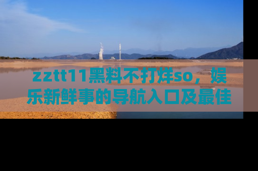 zztt11黑料不打烊so，娱乐新鲜事的导航入口及最佳浏览线路推荐