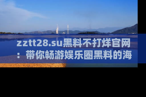 zztt28.su黑料不打烊官网:带你畅游娱乐圈黑料的海洋,掌握每一条最新消息