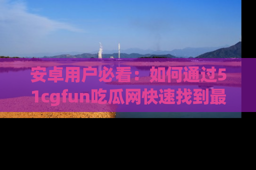 安卓用户必看:如何通过51cgfun吃瓜网快速找到最新链接?