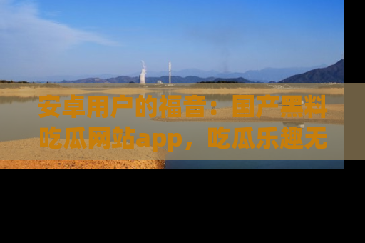 安卓用户的福音:国产黑料吃瓜网站app,吃瓜乐趣无穷尽!