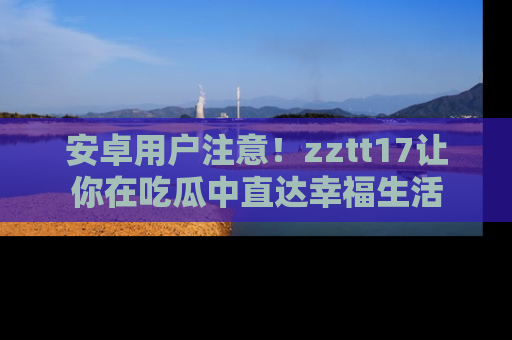 安卓用户注意!zztt17让你在吃瓜中直达幸福生活