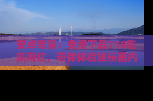 安卓专属:免费下载718吃瓜网红,带你体验娱乐圈内幕