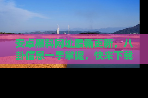 安卓黑料网址最新更新,八卦信息一手掌握,快来下载