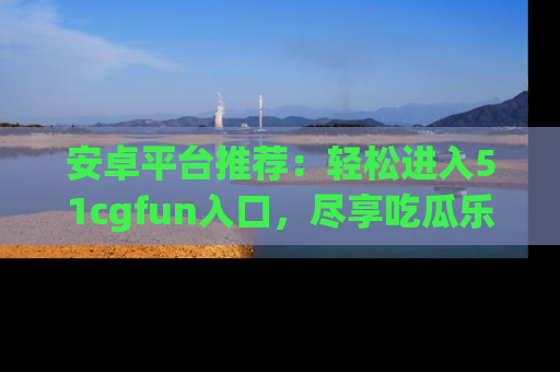 安卓平台推荐:轻松进入51cgfun入口,尽享吃瓜乐趣