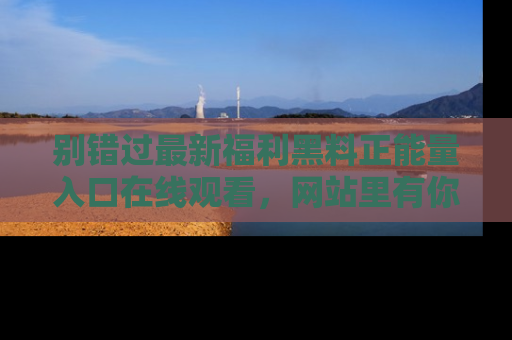 别错过最新福利黑料正能量入口在线观看,网站里有你想看的所有秘密!