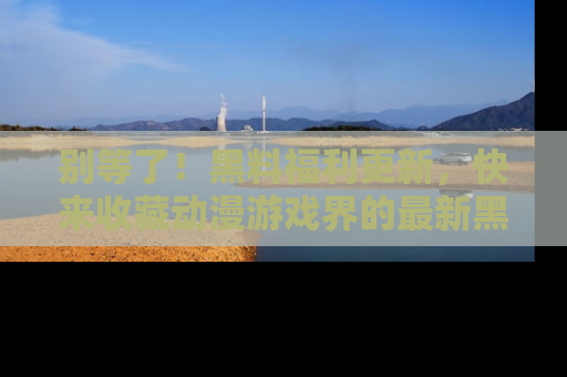 别等了！黑料福利更新，快来收藏动漫游戏界的最新黑料吧！