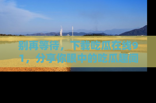 别再等待，下载吃瓜在线91，分享你眼中的吃瓜趣闻吧！