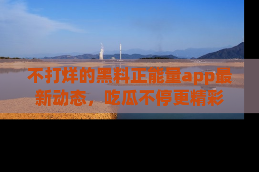 不打烊的黑料正能量app最新动态,吃瓜不停更精彩