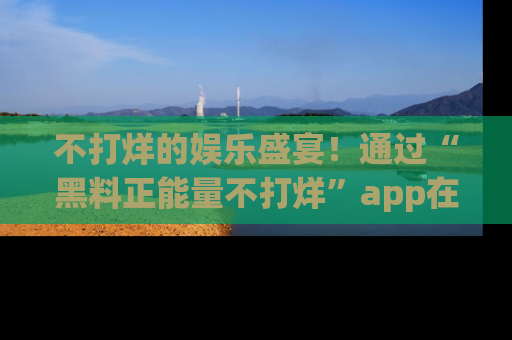 不打烊的娱乐盛宴!通过“黑料正能量不打烊”app在线观看最新内容,链接在此,不容错过!