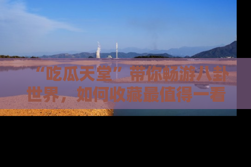 “吃瓜天堂”带你畅游八卦世界,如何收藏最值得一看的趣闻?