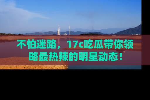 不怕迷路，17c吃瓜带你领略最热辣的明星动态！