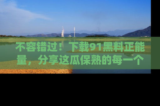 不容错过！下载91黑料正能量，分享这瓜保熟的每一个瞬间！
