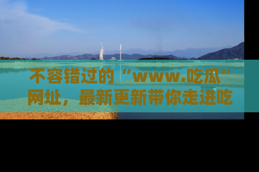 不容错过的“www.吃瓜”网址，最新更新带你走进吃瓜新时尚