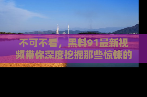 不可不看，黑料91最新视频带你深度挖掘那些惊悚的黑料内幕！