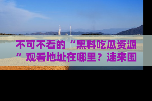 不可不看的“黑料吃瓜资源”观看地址在哪里？速来围观吧！