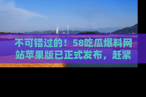 不可错过的！58吃瓜爆料网站苹果版已正式发布，赶紧体验！