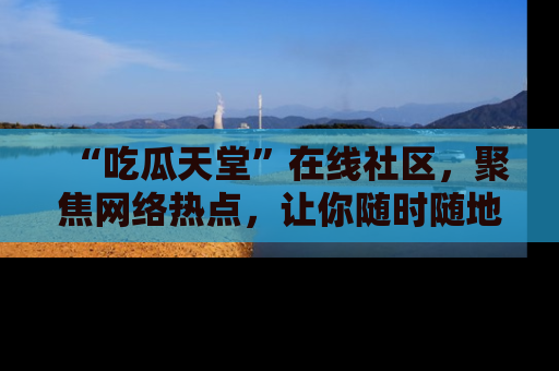 “吃瓜天堂”在线社区,聚焦网络热点,让你随时随地吃瓜不停