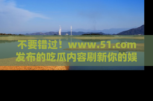 不要错过！www.51.com发布的吃瓜内容刷新你的娱乐认知