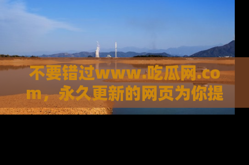 不要错过www.吃瓜网.com,永久更新的网页为你提供吃瓜盛宴!