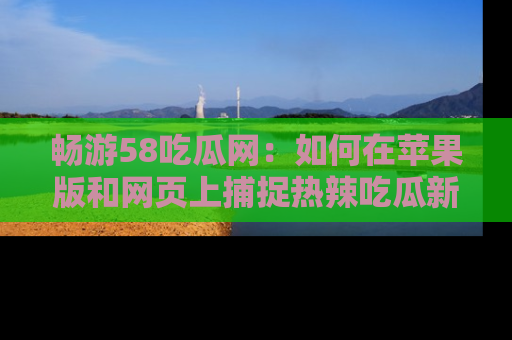 畅游58吃瓜网:如何在苹果版和网页上捕捉热辣吃瓜新闻?
