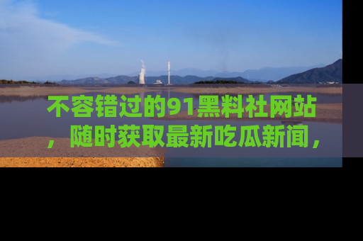 不容错过的91黑料社网站，随时获取最新吃瓜新闻，留意91黑料社的动态更新！