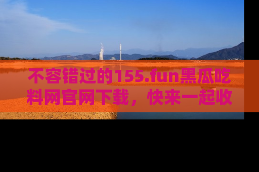 不容错过的155.fun黑瓜吃料网官网下载，快来一起收藏吃瓜新动态吧！