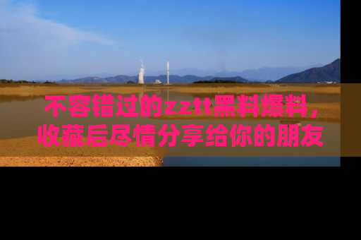 不容错过的zztt黑料爆料，收藏后尽情分享给你的朋友
