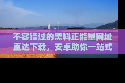 不容错过的黑料正能量网址直达下载，安卓助你一站式吃瓜体验！