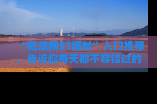 “吃瓜网51爆料”入口推荐,告诉你每天都不容错过的娱乐八卦!