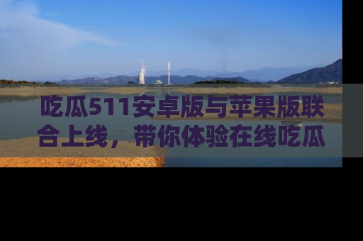 吃瓜511安卓版与苹果版联合上线,带你体验在线吃瓜新天地