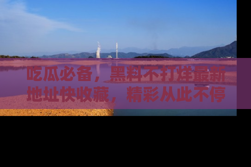 吃瓜必备,黑料不打烊最新地址快收藏,精彩从此不停!