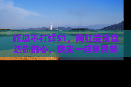 吃瓜不打烊51,网红美食直达你的心,快来一起享受美好时光!