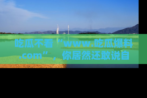 吃瓜不看“www.吃瓜爆料.com”,你居然还敢说自己是吃瓜群众?