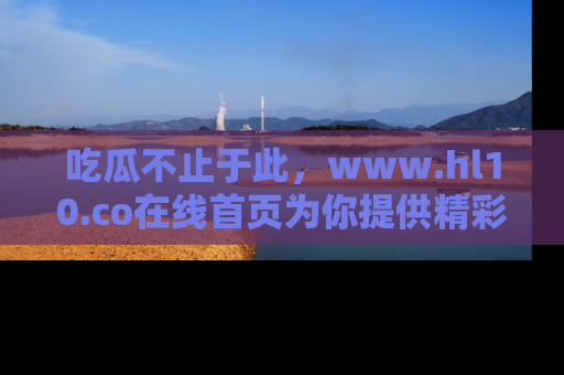 吃瓜不止于此,www.hl10.co在线首页为你提供精彩内幕