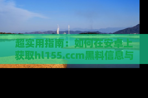 超实用指南:如何在安卓上获取hl155.ccm黑料信息与技巧