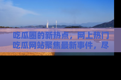 吃瓜圈的新热点,网上热门吃瓜网站聚焦最新事件,尽在吃瓜网站!