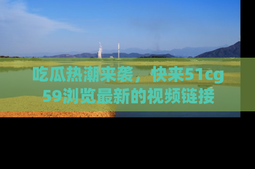 吃瓜热潮来袭,快来51cg59浏览最新的视频链接