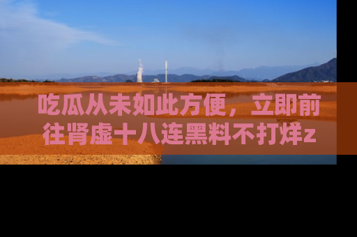 吃瓜从未如此方便,立即前往肾虚十八连黑料不打烊zzzttt,发现更多精彩,地址在这里!
