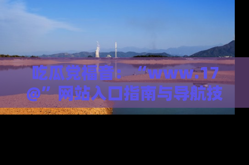 吃瓜党福音:“www.17@”网站入口指南与导航技巧全解析