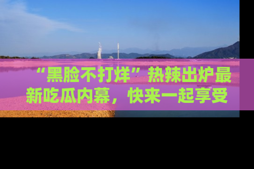 “黑脸不打烊”热辣出炉最新吃瓜内幕,快来一起享受这份乐趣吧!