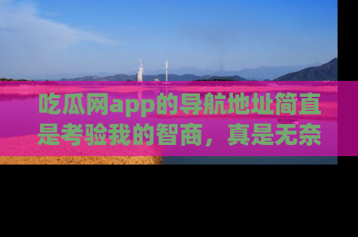 吃瓜网app的导航地址简直是考验我的智商,真是无奈!