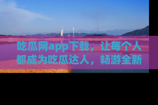 吃瓜网app下载,让每个人都成为吃瓜达人,畅游全新网页!